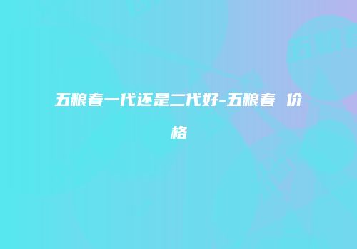 五粮春一代还是二代好-五粮春 价格