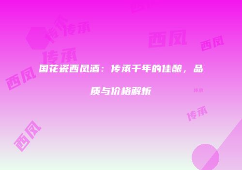国花瓷西凤酒：传承千年的佳酿，品质与价格解析