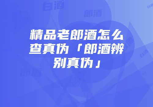 精品老郎酒怎么查真伪「郎酒辨别真伪」