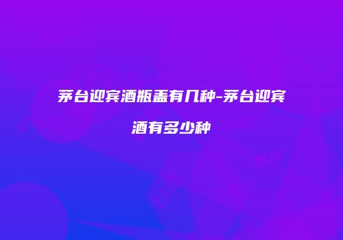 茅台迎宾酒瓶盖有几种-茅台迎宾酒有多少种