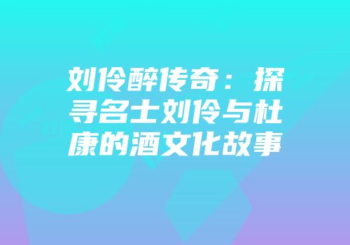 刘伶醉传奇：探寻名士刘伶与杜康的酒文化故事