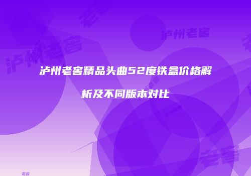 泸州老窖精品头曲52度铁盒价格解析及不同版本对比