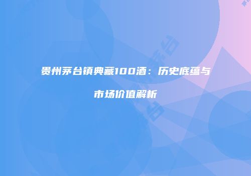 贵州茅台镇典藏100酒：历史底蕴与市场价值解析