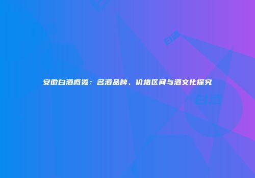 安徽白酒概览：名酒品牌、价格区间与酒文化探究