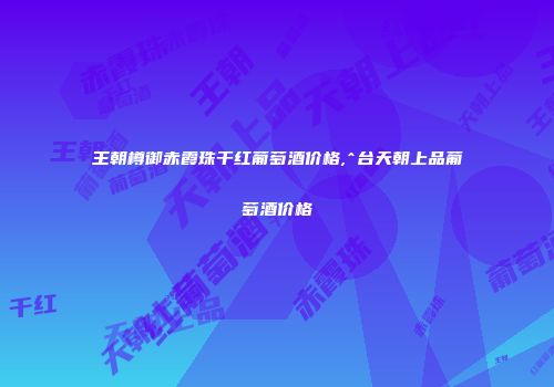 王朝樽御赤霞珠干红葡萄酒价格,^台天朝上品葡萄酒价格
