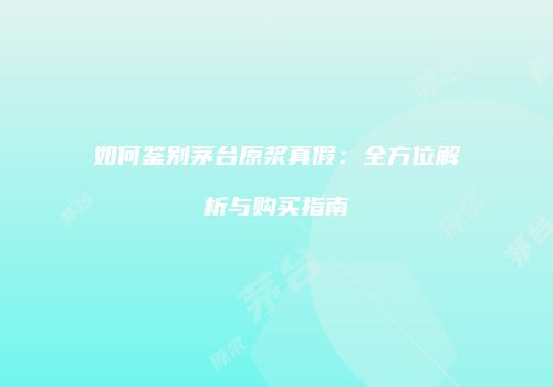如何鉴别茅台原浆真假：全方位解析与购买指南