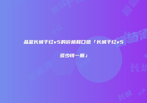 品鉴长城干红v5的价格和口感「长城干红v5多少钱一瓶」