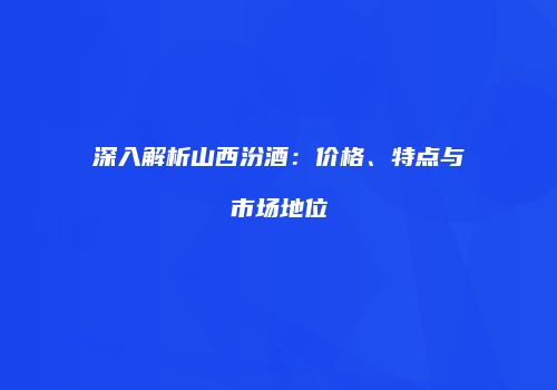 深入解析山西汾酒：价格、特点与市场地位