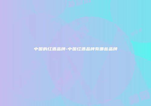 中国的红酒品牌-中国红酒品牌有哪些品牌