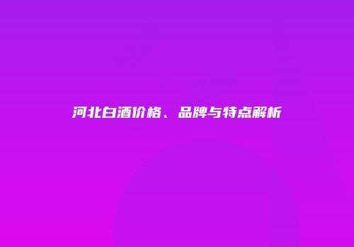 河北白酒价格、品牌与特点解析