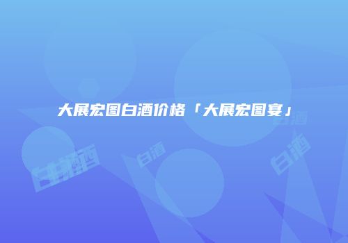 大展宏图白酒价格「大展宏图宴」