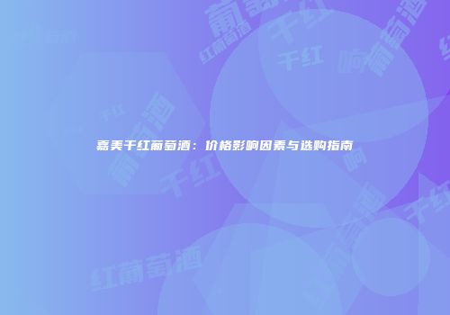 嘉美干红葡萄酒：价格影响因素与选购指南