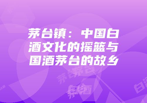 茅台镇：中国白酒文化的摇篮与国酒茅台的故乡