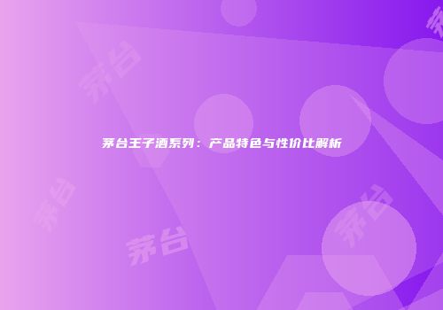 茅台王子酒系列：产品特色与性价比解析
