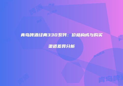 青岛啤酒经典330系列：价格构成与购买渠道差异分析