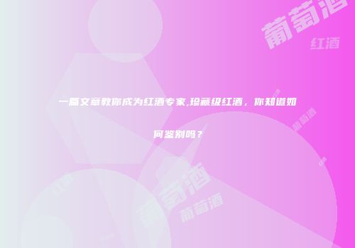 一篇文章教你成为红酒专家,珍藏级红酒，你知道如何鉴别吗？