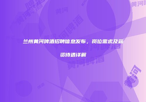 兰州黄河啤酒招聘信息发布，岗位需求及薪资待遇详解