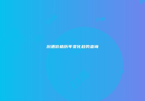 汾酒价格历年变化趋势查询