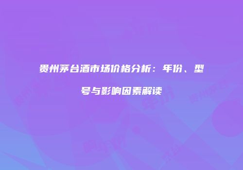 贵州茅台酒市场价格分析：年份、型号与影响因素解读