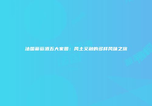 法国葡萄酒五大家园：风土交融的多样风味之旅