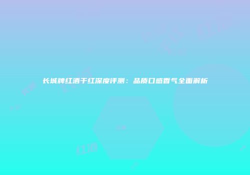 长城牌红酒干红深度评测：品质口感香气全面解析