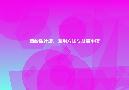 揭秘生啤酒：鉴别方法与注意事项