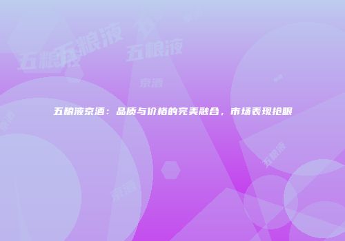 五粮液京酒：品质与价格的完美融合，市场表现抢眼