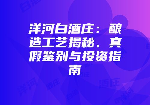 洋河白酒庄：酿造工艺揭秘、真假鉴别与投资指南