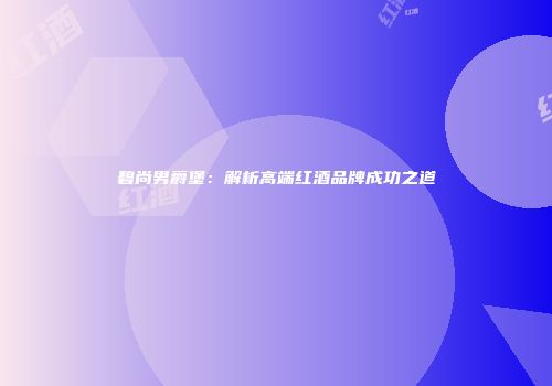 碧尚男爵堡：解析高端红酒品牌成功之道