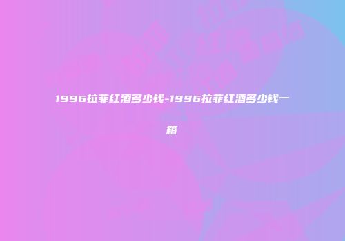 1996拉菲红酒多少钱-1996拉菲红酒多少钱一箱