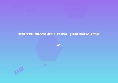 如何获得白酒配制酒生产许可证（详细流程及注意事项）