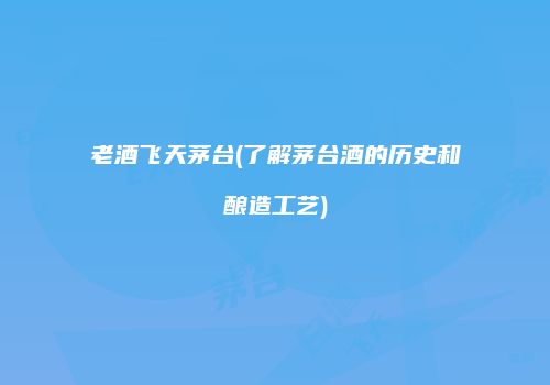 老酒飞天茅台(了解茅台酒的历史和酿造工艺)