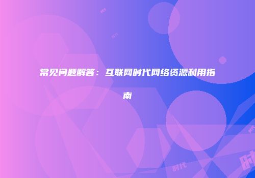 常见问题解答：互联网时代网络资源利用指南