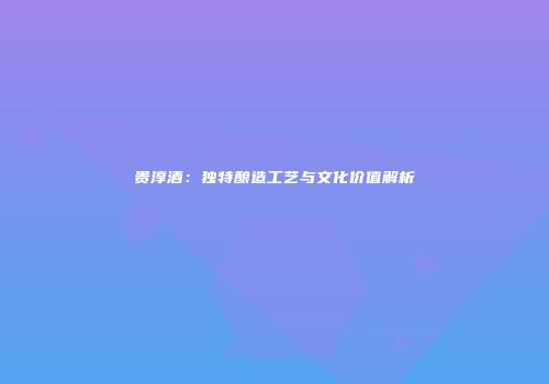 贵淳酒：独特酿造工艺与文化价值解析