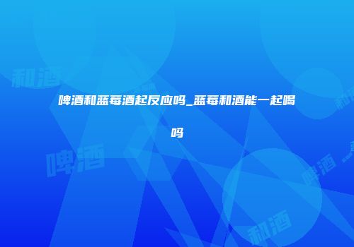 啤酒和蓝莓酒起反应吗_蓝莓和酒能一起喝吗