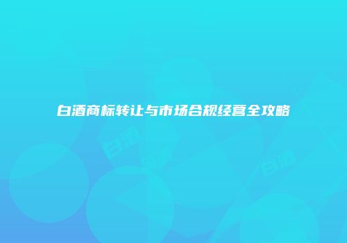 白酒商标转让与市场合规经营全攻略
