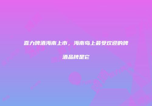 喜力啤酒海南上市，海南岛上最受欢迎的啤酒品牌是它