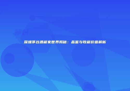 深圳茅台酒藏家世界揭秘：品鉴与收藏价值解析