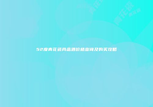 52度青花瓷尚品酒价格查询及购买攻略