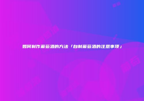 如何制作葡萄酒的方法「自制葡萄酒的注意事项」