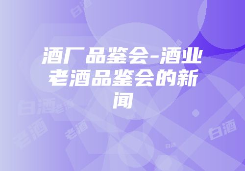 酒厂品鉴会-酒业老酒品鉴会的新闻