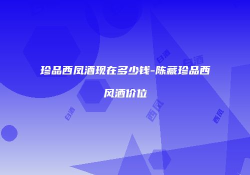 珍品西凤酒现在多少钱-陈藏珍品西风酒价位