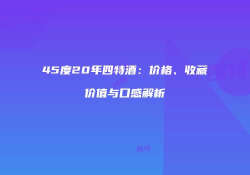 45度20年四特酒：价格、收藏价值与口感解析