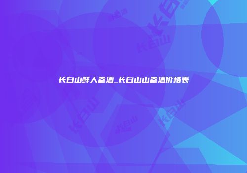 长白山鲜人参酒_长白山山参酒价格表