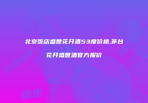 北京饭店盛世花开酒53度价格,茅台花开盛世酒官方报价
