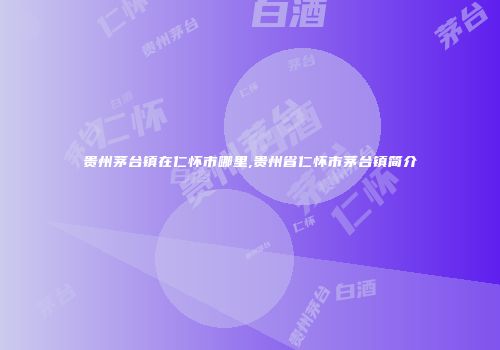 贵州茅台镇在仁怀市哪里,贵州省仁怀市茅台镇简介