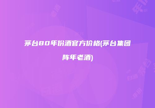 茅台80年份酒官方价格(茅台集团阵年老酒)