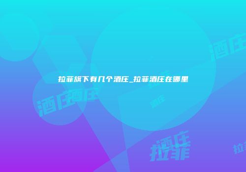 拉菲旗下有几个酒庄_拉菲酒庄在哪里