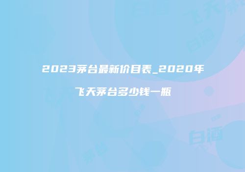 2023茅台最新价目表_2020年飞天茅台多少钱一瓶