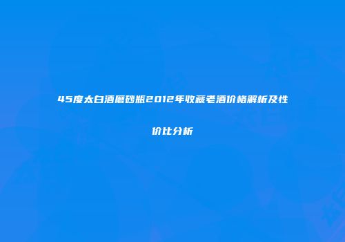 45度太白酒磨砂瓶2012年收藏老酒价格解析及性价比分析